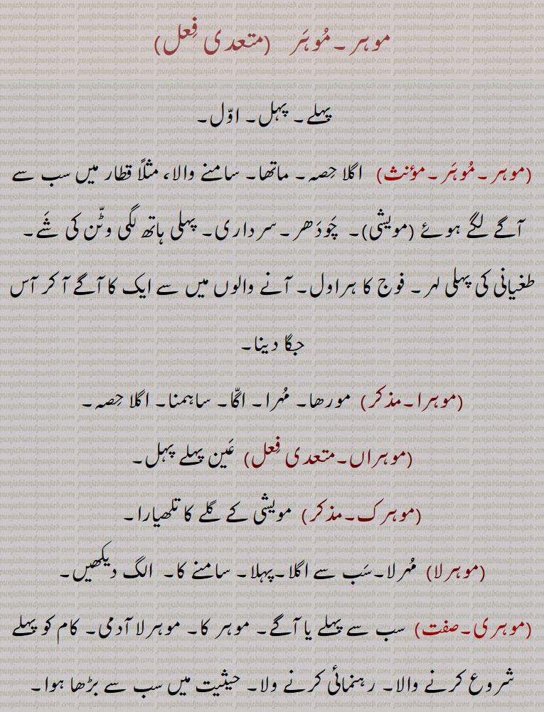 دینا,موہرا,  مورھا۔ مہرا۔ اگا۔ ساہمنا۔ اگلا حصہ,موہراں, عین پہلے پہل,موہرک,مویشی کے گلے کا تلھیارا,موہرلا,مہرلا۔سب سے اگلا۔پہلا۔ سامنے کا,موہری,  سب سے پہلے یا آگے۔ موہر کا۔ موہرلا آدمی۔ کام کو پہلے شروع کرنے والا۔ رہنمائی کرنے ولا۔ حیثیت میں سب سے بڑھا ہوا۔