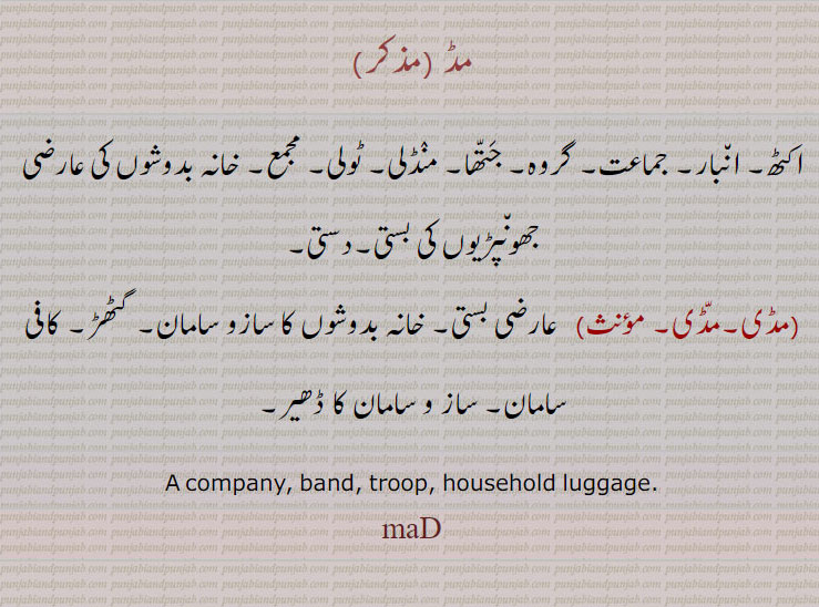مڈ ,اکٹھ۔ انبار۔ جماعت۔ گروہ۔ جتھا۔ منڈلی۔ ٹولی۔ مجمع۔ خانہ بدوشوں کی عارضی جھونپڑیوں کی بستی۔دستی,مڈی۔مڈی,  عارضی بستی۔ خانہ بدوشوں کا سازو سامان۔ گٹھڑ۔ کافی سامان۔ ساز و سامان کا ڈھیر۔
A company, band, troop, household luggage.
maD, ਮਦ