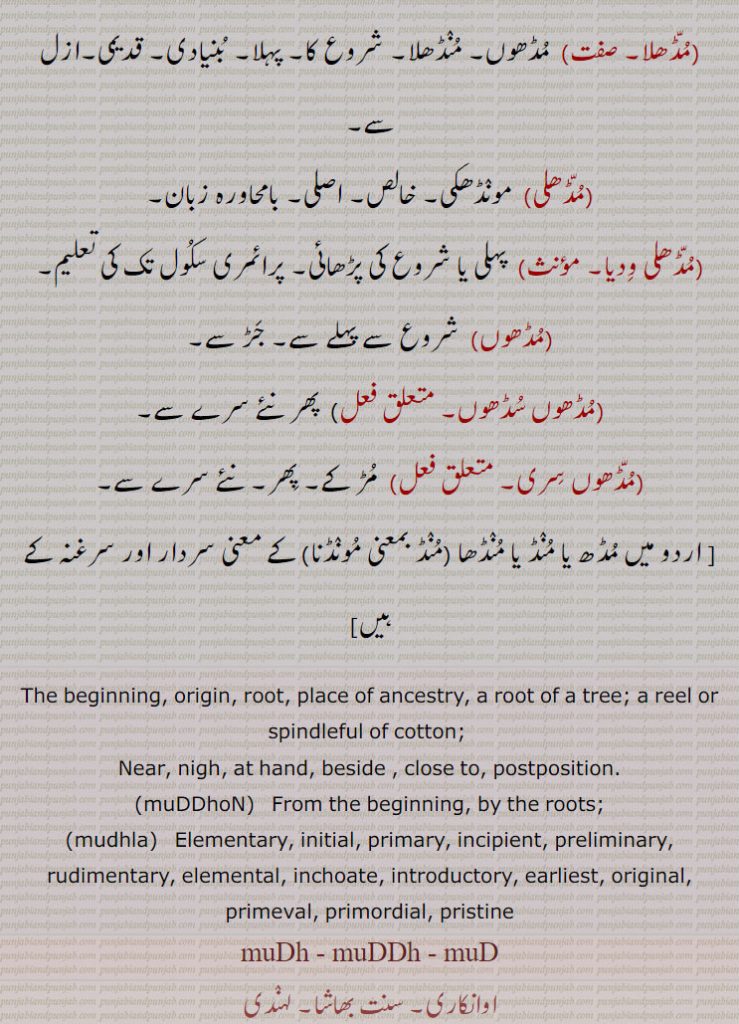 The beginning, origin, root, place of ancestry, a root of a tree; a reel or spindleful of cotton; Near, nigh, at hand, beside , close to, postposition.,muDDhoN,   From the beginning, by the roots;,mudhla,   Elementary, initial, primary, incipient, preliminary, rudimentary, elemental, inchoate, introductory, earliest, original, primeval, primordial, pristine,muDh, muDDh, muD, ਮੁੱਢ