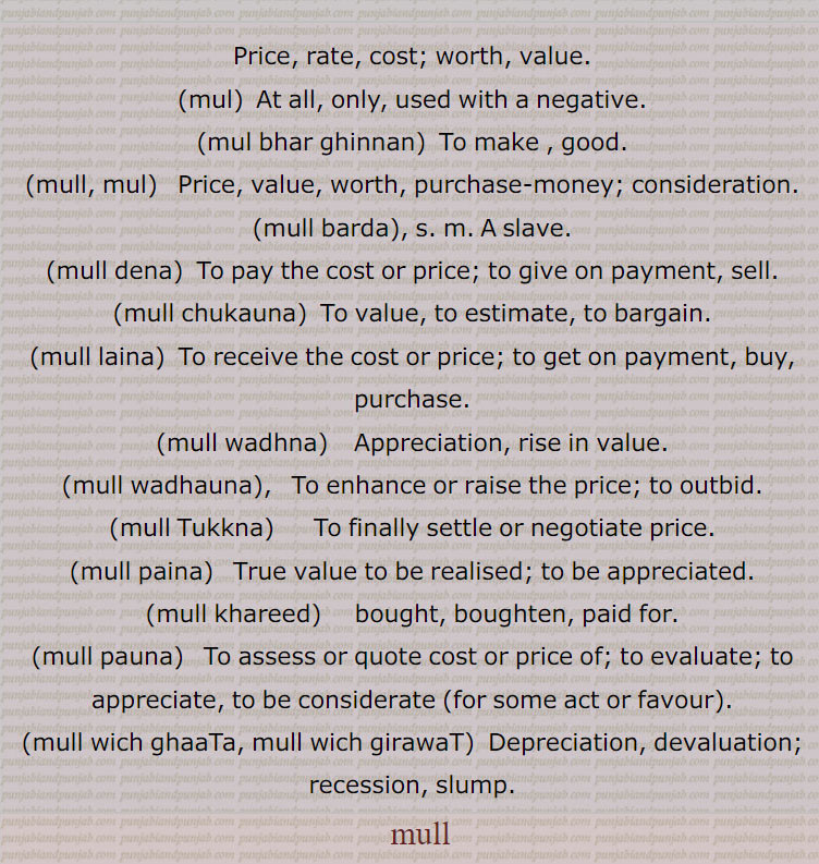,mull, ਮੁੱਲ, ਮੁੱਲ ਵਿਚ ਘਾਟਾ, ਮੁੱਲ ਵਿਚ ਗਿਰਾਵਟ,mul, mul bhar ghinnan, mull, mul, mull barda, mull dena  , ਮੁੱਲ ਦੇਣਾ, mull chukauna, mull laina, ਮੁੱਲ ਲੈਣਾ, mull wadhna ,ਮੁੱਲ ਵਿਚ ਵਾਧਾ , mull wadhauna, mull Tukkna, ਮੁੱਲ ਟੁੱਕਣਾ , mull paina, ਮੁੱਲ ਪੈਣਾ, mull khareed, ਮੁੱਲ ਖਰੀਦ, mull pauna, ਮੁੱਲ ਪਾਉਣਾ, mull wich ghaaTa, mull wich girawaT,
ਮੁੱਲ, mull , Muly. Price, value, worth, purchase-money; consideration,mull barda,  A slave,mull dena,  To sell, to dispose of,mull chukauna,   To value, to estimate, to bargain,mull laina, v. a. To buy, to purchase,mull wadhauna,  To enhance or raise the price; to outbid.rise in value, bought.  paid. evaluate,