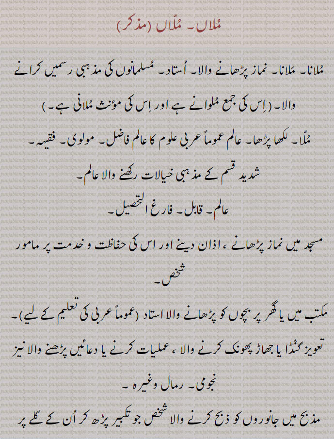 
ملاں,ملانا۔ ملانا۔ نماز پڑھانے والا۔ استاد۔ مسلمانوں کی مذہبی رسمیں کرانے والا۔, ملوانے ,ملانی ,ملا۔ لکھا پڑھا۔ عالم عموماً عربی علوم کا عالم فاضل۔ مولوی۔ فقیہہ,شدید قسم کے مذہبی خیالات رکھنے والا عالم,عالم۔ قابل۔ فارغ التحصیل, مسجد میں نماز پڑھانے ، اذان دینے اور اس کی حفاظت و خدمت پر مامور شخص,مکتب میں یا گھر پر بچوں کو پڑھانے والا استاد ,تعویز گنڈا یا جھاڑ پھونک کرنے والا ، عملیات کرنے یا دعائیں پڑھنے والا نیز نجومی۔ رمال وغیرہ ,مذبح میں جانوروں کو ذبح کرنے والا شخص جو تکبیر پڑھ کر ان کے گلے پر چھری پھیرتا ہے, مولوی,ملا۔,ملواح کا بگڑا ہوا لفظ, وہ جانور جو دوسرے جانوروں کو پکڑنے کے لیے پاؤں باندھ کر جال میں ڈال دیا جاتا ہے ، وہ پرندہ جس کے ذریعہ سے دوسرے پرندوں کو پھانستے ہیں۔