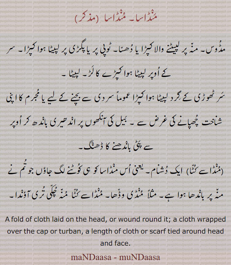 منڈاسا, ਮੰਡਾਸਾ, manDasa, maNDaasa , muNDaasa , maNaDaasa, ਮੁੰਡਾਸਾ, ਮੰਡਾਸਾ, munDasaa, manDaasaa 
A fold of cloth laid on the head, or wound round it; cloth wrapped over cap or turban. lenth of cloth or scarf tied around head and fwce., Mundaasa., mandaasa. 
منڈاسا۔ مڈوس۔ منہ پر لپیٹنے والا کپڑا ، دھنسا۔ ٹوپی یا پگڑی کے اوپر کا کپڑا۔ پگڑی کا لڑ۔ سردی سے بچنے کے لئے یا مجرم کا شناخت چھپانے کے لیے لپیٹنے والا کپڑا۔ بیل کی آنکھوں پر پٹی۔ دچنام منڈاسے کٹا،۔