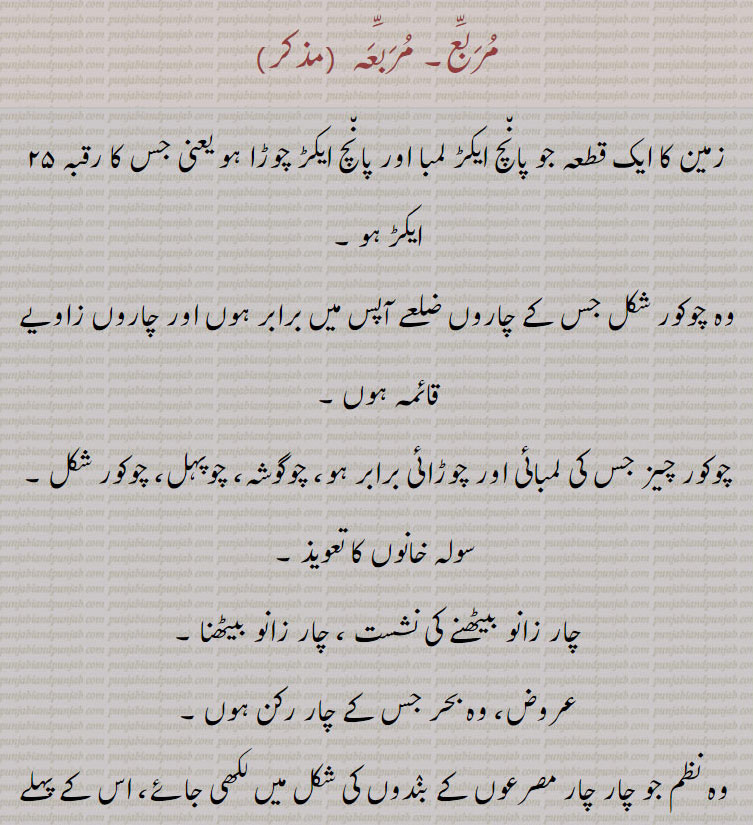 مربع۔ مربعہ,زمین کا ایک قطعہ جو پانچ ایکڑ لمبا اور پانچ ایکڑ چوڑا ہو یعنی جس کا رقبہ ۲۵ ایکڑ ہو ,وہ چوکور شکل جس کے چاروں ضلعے آپس میں برابر ہوں اور چاروں زاویے قائمہ ہوں ,چوکور چیز جس کی لمبائی اور چوڑائی برابر ہو، چوگوشہ، چوپہل، چوکور شکل ,سولہ خانوں کا تعویذ ,چار زانو بیٹھنے کی نشست ، چار زانو بیٹھنا ,عروض، وہ بحر جس کے چار رکن ہوں ۔
 وہ نظم جو چار چار مصرعوں کے بندوں کی شکل میں لکھی جائے، اس کے پہلے بند کے چاروں مصرعے ہم قافیہ ہوتے ہیں بعد میں آنے والے ہر بندکے پہلے تین مصرعے الگ قافیہ رکھتے ہیں یعنی آپس میں متحد القوافی ہوتے ہیں اور چوتھا مصرع بند اول کے ساتھ ہم قافیہ ہوتا ہے,مربعہ دار,  وہ زمیں دار جو ۲۵ ایکڑ اراضی کا مالک ہو ۔