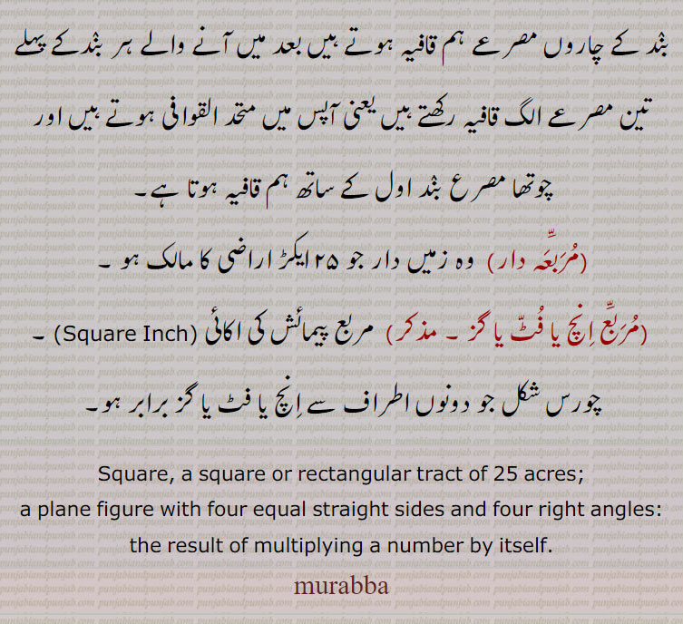  (مربع انچ یا فٹ یا گز ۔ مذکر)  مربع پیمائش کی اکائی (Square Inch) ۔ چورس شکل جو دونوں اطراف سے انچ یا فٹ یا گز برابر ہو۔
Square, a square or rectangular tract of 25 acres;, a plane figure with four equal straight sides and four right angles:  the result of multiplying a number by itself. Square, ,ਮੁਰੱਬਾ 