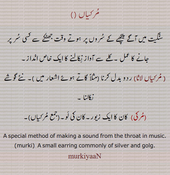 مرکیاں ، سنگیت میں آگے پیچھے کے سروں پر ہوتے وقت جھٹکے سے کسی سر پر جانے کا عمل ۔گلے سے آواز نکالنے کا ایک خاص انداز، مرکیاں لا نا، ردو بدل کرنا ۔ نئے گوشے نکالنا ۔مرکی۔  کان کا ایک زیور۔کان کی لو۔مرکیاں۔
A special method of making a sound from the throat in music.
(murki)  A small earring commonly of silver and golg.
murkiyaaN, ਮੁਰਕੀਆਂ,مرکی ,murki,ਮੁਰਕੀ,