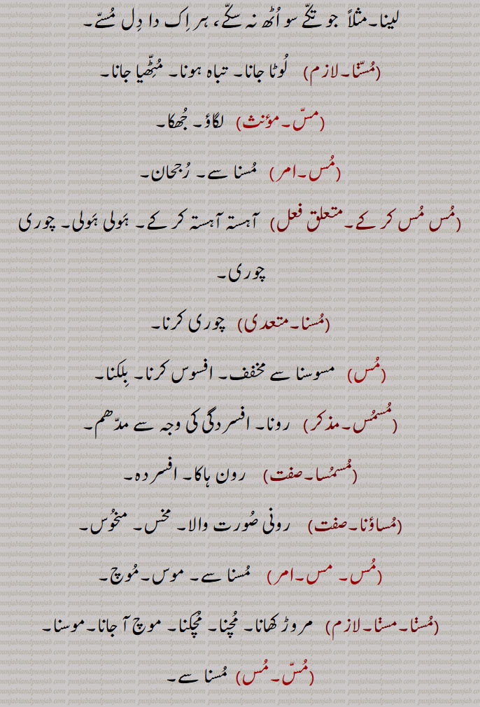 مثلاً  جو تکے سو اٹھ نہ سکے، ہر اک دا دل مسے,مسنا, لوٹا جانا۔ تباہ ہونا۔ مٹّھیا جانا,مس, لگاؤ۔ جھکا,مس,مسنا سے۔ رجحان,مس مس کر کے,  آہستہ آہستہ کر کے۔ ہولی ہولی۔ چوری چوری,مسنا,  چوری کرنا,مس, مسوسنا سے مخفف۔ افسوس کرنا۔ بلکنا,مسمس, رونا۔ افسردگی کی وجہ سے مدھم,مسمسا,  رون ہاکا۔ افسردہ,مساؤنا,  رونی صورت والا۔ مخس۔ منحوس,مس۔ مس,  مسنا سے۔ موس۔موچ,مسنا, مروڑ کھانا۔ مچنا۔ مچکنا۔ موچ آ جانا۔موسنا,مس,مسنا سے,مسنا, بسنا۔ مشکنا۔ مشنا۔ سبزی وغیرہ پکا کر دیر تک رکھںے سے بدبو ہو جانا,مسی جانا, بس جانا۔ بسنا,مس, زمین جو دریا کے بلند کنارے کے قریب ہو۔