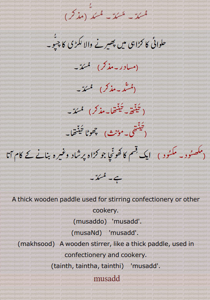 مسد,حلوائی کا کڑاہی میں پھیرنے والا لکڑی کا چپو,مسادر,مسند, تینتھ۔تینتھا,تینتھی,  چھوٹا تینتھا,مکھسود۔ مکسود, ایک قسم کا کھونچا جو کڑاہ پرشاد وغیرہ بنانے کے کام آتا ہے۔ مسد۔
A thick wooden paddle used for stirring confectionery or other cookery., musaddo,   'musadd'.,musaNd,    'musadd'. ,makhsood,   A wooden stirrer, like a thick paddle, used in confectionery and cookery., tainth, taintha, tainthi,   'musadd'.
 musadd, A thick wooden paddle used for stirring confectionery or other cookery,musaddo, ਮੁਸੱਦੁ ,makhsood, ਮਖਸੂਦ,tainth, taintha, tainthi, ਤੈਂਥ, ਤੈਂਥਾ, ਤੈਂਥੀ,musadd, ਮੁੱਸਦ,musaNd, ਮੁਸੰਦ,musadd,