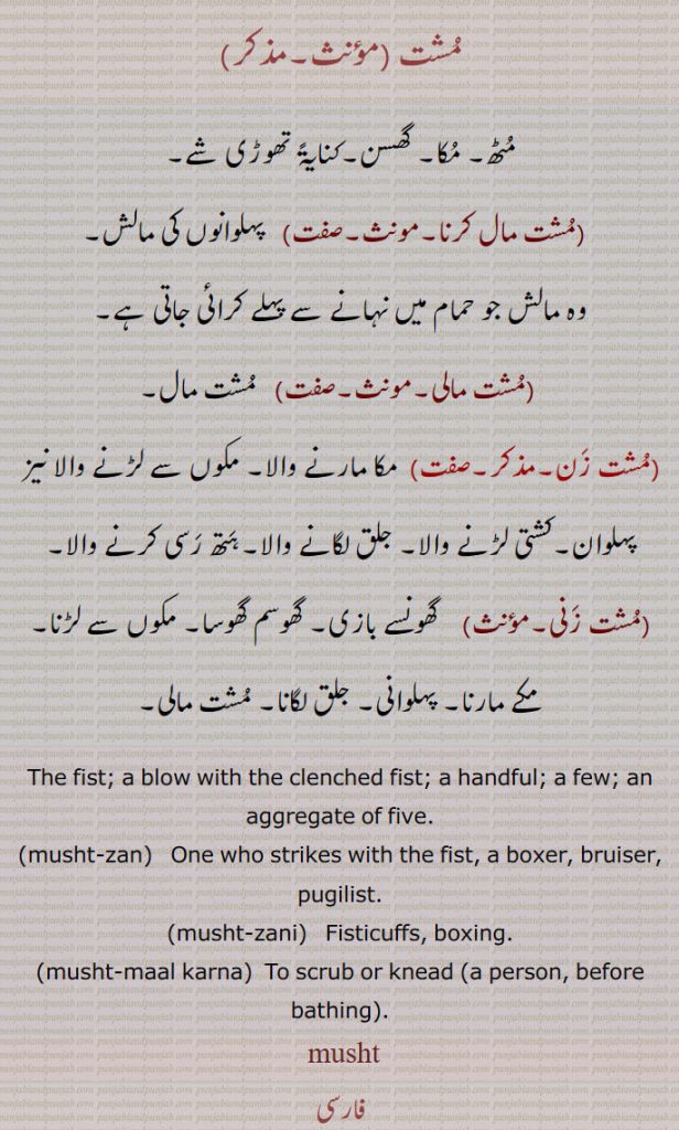 
مشت ,مٹھ۔ مکا۔ گھسن۔کنایۃً تھوڑی شے,مشت مال کرنا,پہلوانوں کی مالش,وہ مالش جو حمام میں نہانے سے پہلے کرائی جاتی ہے,مشت مالی,مشت مال,مشت زن,  مکا مارنے والا۔ مکوں سے لڑنے والا نیز پہلوان۔کشتی لڑنے والا۔ جلق لگانے والا۔ہتھ رسی کرنے والا,مشت زنی, گھونسے بازی۔ گھوسم گھوسا۔ مکوں سے لڑنا۔ مکے مارنا۔ پہلوانی۔ جلق لگانا۔ مشت مالی,The fist; a blow with the clenched fist; a handful; a few; an aggregate of five.,musht-zan,   One who strikes with the fist, a boxer, bruiser, pugilist.,musht-zani,   Fisticuffs, boxing.,musht-maal karna,  To scrub or knead a person, before bathing .
 musht,  ਮੁਸ਼ਤ,