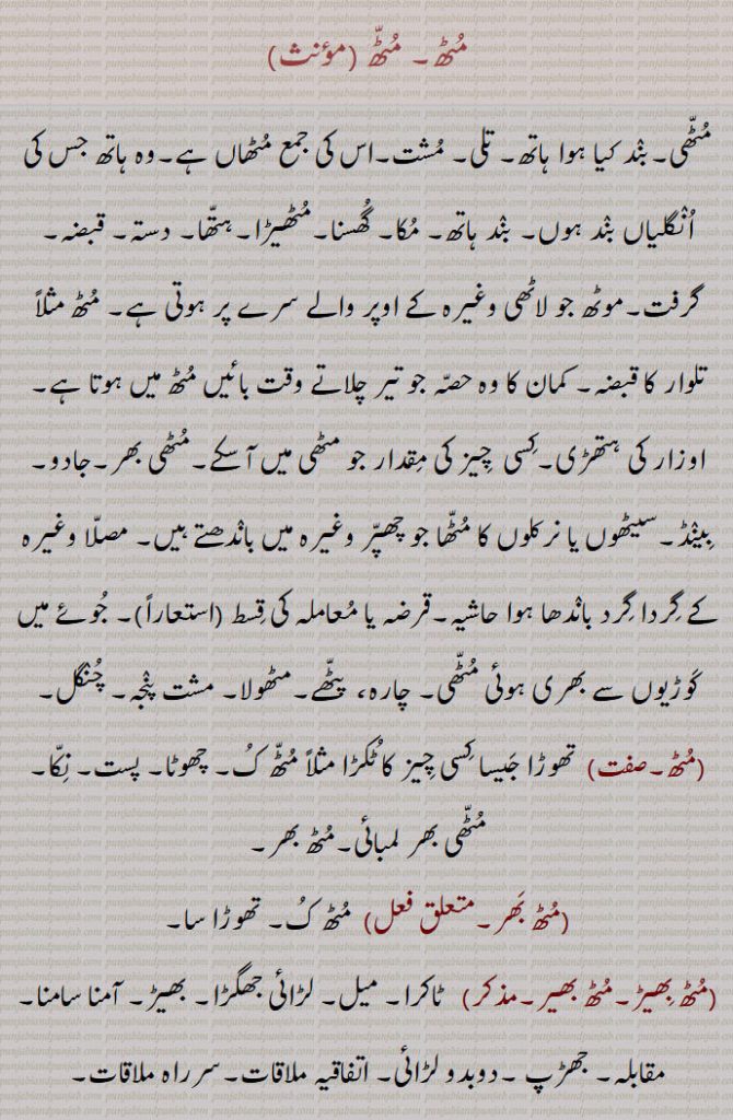 مٹھ۔ مٹھ ,
مٹھی۔بند کیا ہوا ہاتھ۔ تلی۔ مشت۔اس کی جمع مٹھاں ہے۔وہ ہاتھ جس کی انگلیاں بند ہوں۔ بند ہاتھ۔ مکا۔ گھسنا۔مٹھیڑا۔ہتھا۔ دستہ۔ قبضہ۔ گرفت۔موٹھ جو لاٹھی وغیرہ کے اوپر والے سرے پر ہوتی ہے۔ مٹھ مثلاً تلوار کا قبضہ۔ کمان کا وہ حصہ جو تیر چلاتے وقت بائیں مٹھ میں ہوتا ہے۔اوزار کی ہتھڑی۔کسی  چیز کی مقدار جو مٹھی میں آ سکے۔مٹھی بھر۔جادو۔بینڈ۔سیٹھوں یا نرکلوں کا مٹھا جو چھپر وغیرہ میں باندھتے ہیں۔ مصلا وغیرہ کے گردا گرد باندھا ہوا حاشیہ۔قرضہ یا معاملہ کی قسط ,  جوئے میں کوڑیوں سے بھری ہوئی مٹھی۔ چارہ،  پٹھے۔مٹھولا۔ مشت پنجہ۔ چنگل۔
,مٹھ۔,  تھوڑا جیسا کسی چیز کا ٹکڑا مثلاً مٹھ ک۔ چھوٹا۔ پست۔ نکا۔ مٹھی بھر لمبائی۔مٹھ بھر۔
,مٹھ بھر۔,  مٹھ ک۔ تھوڑا سا۔
,مٹھ بھیڑ۔مٹھ بھیر۔,   ٹاکرا۔ میل۔ لڑائی جھگڑا۔ بھیڑ۔ آمنا سامنا۔ مقابلہ۔ جھڑپ ۔دوبدو لڑائی۔ اتفاقیہ ملاقات۔سرراہ ملاقات۔
