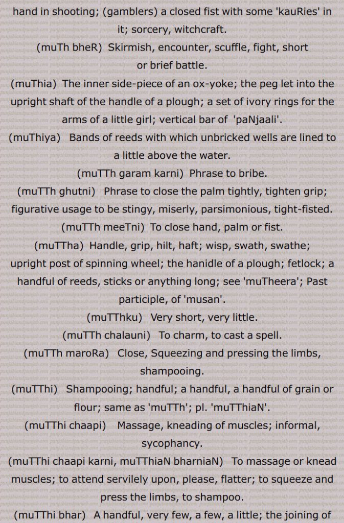  ਪੰਜਾਲ਼ੀ, ਮੁਠੀਯਾ ,   ਮੁੱਠ ਗਰਮ ਕਰਨੀ ,  ਮੁੱਠ ਘੁੱਟਣੀ,  ਮੁੱਠ ਮੀਟਣੀ,   ਮੁੱਠਾ,  ਮੁੱਠੀ,  ਮੁੱਠੀ ਚਾਪੀ ,   ਮੁੱਠੀ ਚਾਪੀ ਕਰਨੀ,  ਮੁੱਠੀ ਭਰ,  ਮੁੱਠੀ ਵਿਚ ,   ਮੁਠਿਆਰ, ਮੁਠੀਡ਼ਾ,   ਮੁਠੀਡ਼ਾ,مٹھ  ਮੁੱਠ, ਮੁਠ,
Closed hand or palm; breadth of a closed hand; grip, handle; palmful, wisp, swath, swathe; a handful; an instalment of debt or land revenue; a heavy block of wood drawn by oxen for smoothing muddy lands; the fist, the length across the lower knuckles of the fist; a sword hilt, the part of a bow which is seized with the left hand in shooting; ,gamblers, a closed fist with some 'kauRies' in it; sorcery, witchcraft.,muTh bheR,  Skirmish, encounter, scuffle, fight, short or brief battle.,muThia,  The inner side-piece of an ox-yoke; the peg let into the upright shaft of the handle of a plough; a set of ivory rings for the arms of a little girl; vertical bar of  'paNjaali'.,