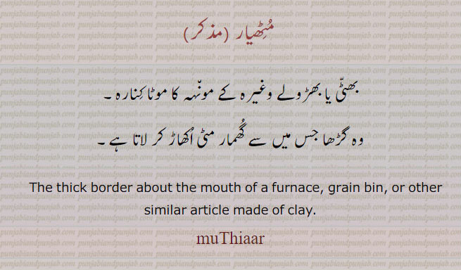 , ਮੁਠਿਆਰ, maThiaar, ਮੈਥਿਆਰ,مٹھیار
muThiaar, ਮੁਠਿਆਰ, maThiaar, ਮੈਥਿਆਰ,مٹھیار,  مٹھیار، بھٹی یا بھڑولے وغیرہ کے مونہہ کا موٹا کنارہ۔
وہ گڑھا جس میں سے گھمار مٹی اکھاڑ کر لاتا ہے۔
,The thick border about the mouth of a furnace, grain bin, or other similar article made of clay. maThiar