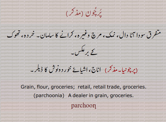 پرچون ,parchoon,ਪਰਚੂਣ, ਪਰਚੂਣੀਆ
 ،متفرق سودا آٹا دال، نمک، مرچ وغیرہ، کرانے کا سامان۔ خردہ، تھوک کے برعکس،پرچونیا،   اناج، اشیائے خوردونوش کا ڈیلر۔
Grain, flour, groceries;  retail, retail trade, groceries.
,parchoonia,   A dealer in grain, groceries.,parchun, 
  parchunia, parchoonia ,   A dealer in grain, groceries.