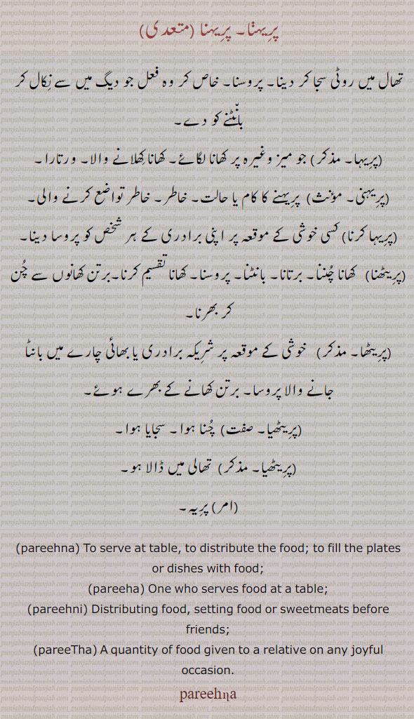 پریہنا۔ ۔تھال میں روٹی سجا کر دینا۔ پریہا۔ میز پر کھانا لگانا۔ پریہنی۔ خاطر تواضع کرنے والی ورتارا۔ پریہا کرنا۔ پریٹھنا۔ کھانا چننا۔ برتانا۔ باٹنا۔ پروسنا۔ پریٹھا۔پریٹھیا۔ سجایا ہوا۔ خوشی کیں شریکہ میں بانٹنا۔
ਪਰੀਹਣਾ, parihna , pareehna,  To serve at table, to distribute the food; to fill the plates or dishes with food; Parithna, Pareethna,ਪਰੀਠਾ , A quantity of food given to a relative or one's baradari on any joyful occasion; ਪਰੀਹਣੀ ,parihni, pareehni, Distributing food, setting food or sweetmeats before friends.ਪਰੀਹਾ ,pariha, pareeha, One who serves food at a table.