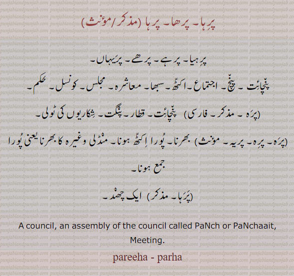 ਪਰਹਾ, parha,council, an assembly, a panchayat, a kind of verse.  پرہا۔ پرھا۔ پرہیا۔ پرہے۔ پرھے۔ پریہاں۔ پنچائت۔ پنچ۔ اجتماع۔ اکٹھ۔ سبھا۔ معاشرہ۔ مجلس۔ کونس۔ حکم۔ پرہ۔ قطار۔ پنگت۔ شکاریوں کی ٹولی۔ پریہ۔ بھرنا۔ پورا ۔ جمع۔ ایک چھند۔ شاعری کی ایک قسم۔
