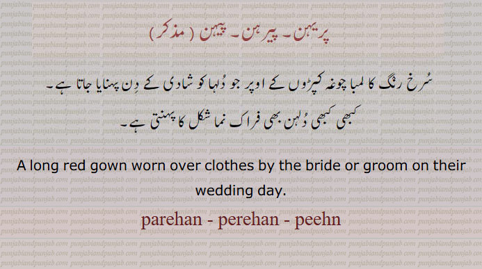 پریہن۔ پیرہن۔ پیہن۔
سرخ رنگ کا لمبا چوغہ جو کپڑوں کے اوپر جو دُولہا یا دلہن شادی کے دن پہنتے ہیں۔
A long red gown worn over clothes by the bride or groom on their wedding day, parehan, perehan, peehn, ਪਰੀਹਨ, ਪੈਰਹਨ, ਪੀਹਣ,
