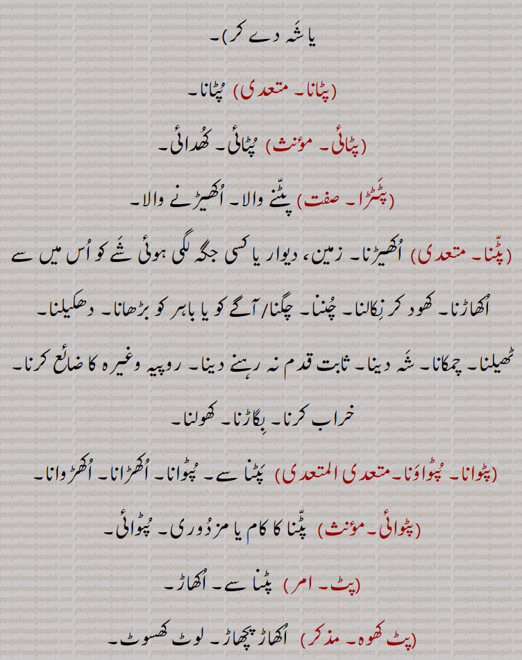 پٹ , پٹنا سے,کھود۔اکھاڑ۔اکھیڑ,پٹ دینا,  تباہ کر دینا۔ برباد کر دینا,پٹ سٹنا,پٹ دینا,پٹ سٹنا۔,   پٹ سٹنا,پٹ پانا, چھیڑ کرنا۔ شرارت کرنا۔ تباہی مچانا,پٹ پٹا,   پٹنے کا فعل یا حالت,پٹ پٹائی,  پٹنے کا فعل یا حالت,پٹ ترپٹ,  اتھل پتھل,پٹ ترپٹا/ترٹ۔چپٹ۔ چپٹا۔ مذکر)  پٹ ترپٹ۔ چوڑ چپٹ۔
(پٹ کے لے جانا)   ادھال کر لے جانا۔ کڈھ کے لے جانا۔ اغوا کرنا ( چمکا کر یا شہ دے کر),پٹانا,  پٹانا,پٹائی,  پٹائی۔ کھدائی,پٹٹڑا,  پٹنے والا۔ اکھیڑنے والا,پٹنا۔ متعدی)  اکھیڑنا۔ زمین، دیوار یا کسی جگہ لگی ہوئی شے کو اس میں سے اکھاڑنا۔ کھود کر نکالنا۔ چننا۔ چگنا/ آگے کو یا باہر کو بڑھانا۔