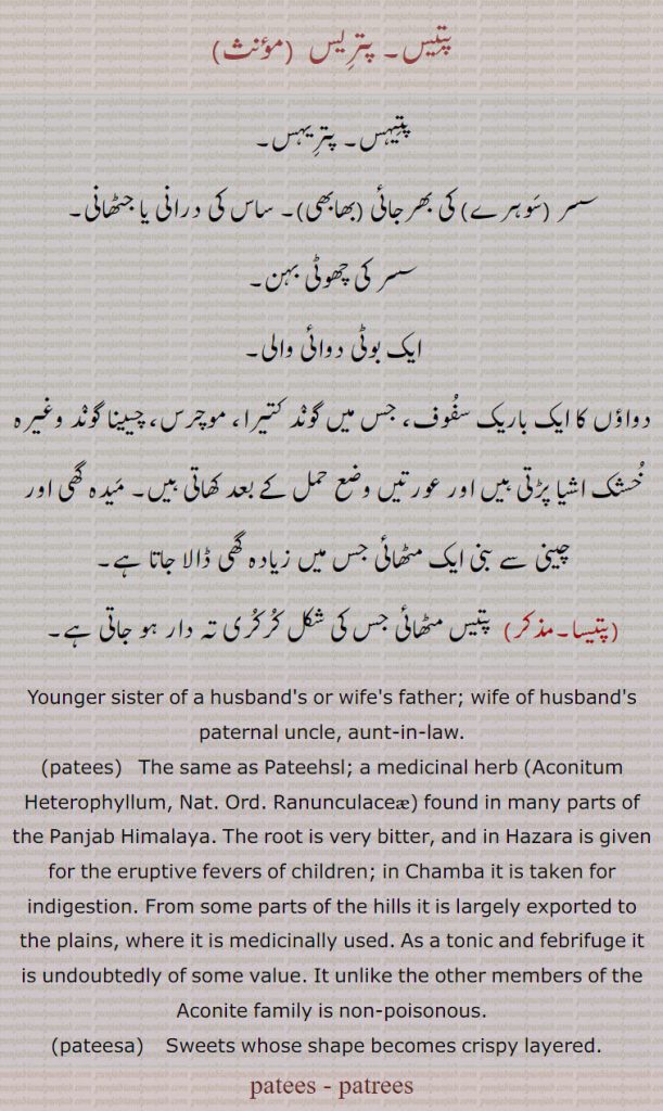 پتیس, پتریس  ,پتیہس۔ پتریہس,سسر ,سوہرے  کی بھرجائی ,بھابھی ۔ ساس کی درانی یا جٹھانی,سسر کی چھوٹی بہن,ایک بوٹی دوائی والی,دواؤں کا ایک باریک سفوف، جس میں گوند کتیرا، موچرس، چیینا گوند وغیرہ خشک اشیا پڑتی ہیں اور عورتیں وضع حمل کے بعد کھاتی ہیں۔ میدہ گھی اور چینی سے بنی ایک مٹھائی جس میں زیادہ گھی ڈالا جاتا ہے,پتیسا,  پتیس مٹھائی جس کی شکل کرکری تہ دار ہو جاتی ہے۔
Younger sister of a husband's or wife's father; wife of husband's paternal uncle, aunt-in-law.,patees,   The same as Pateehsl; a medicinal herb, Aconitum Heterophyllum, Nat. Ord. Ranunculaceae, found in many parts of the Panjab Himalaya. The root is very bitter, and in Hazara is given for the eruptive fevers of children; in Chamba it is taken for indigestion. From some parts of the hills it is largely exported to the plains, where it is medicinally used. As a tonic and febrifuge it is undoubtedly of some value. It unlike the other members of the Aconite family is non-poisonous., pateesa,  Sweets whose shape becomes crispy layered.  , patees, patrees,patis, patris, ,ਪਤੀਹਸ, ਪਤੀਸ, ਪਤਰੀਸ,