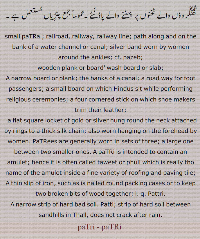 small paTRa ; railroad, railway, railway line; path along and on the bank of a water channel or canal; silver band worn by women around the ankles; cf. pazeb; wooden plank or board' wash board or slab; A narrow board or plank; the banks of a canal; a road way for foot passengers; a small board on which Hindus sit while performing religious ceremonies; a four cornered stick on which shoe makers trim their leather;   a flat square locket of gold or silver hung round the neck attached by rings to a thick silk chain; also worn hanging on the forehead by women. PaTRees are generally worn in sets of three; a large one between two smaller ones. A paTRi is intended to contain an amulet; hence it is often called taweet or phull which is really tho name of the amulet inside a fine variety of roofing and paving tile; A thin slip of iron, such as is nailed round packing cases or to keep two broken bits of wood together; i. q. Pattri. A narrow strip of hard bad soil. Patti; strip of hard soil between sandhills in Thall, does not crack after rain. patri t paTRi , ਪਤਰੀ, ਪਟਡ਼ੀ,
