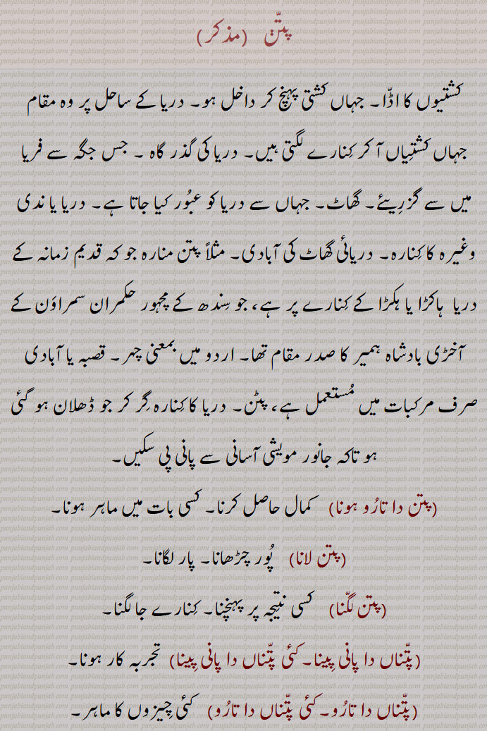 پتن ,کشتیوں کا اڈا۔ جہاں کشتی پہنچ کر داخل ہو۔ دریا کے ساحل پر وہ مقام جہاں کشتیاں آ کر کنارے لگتی ہیں۔ دریا کی گذر گاہ ۔ جس جگہ سے فریا میں سے گزریئے۔ گھاٹ۔ جہاں سے دریا کو عبور کیا جاتا ہے۔ دریا یا ندی وغیرہ کا کنارہ۔ دریائی گھاٹ کی آبادی۔ مثلاً پتن منارہ جو کہ قدیم زمانہ کے دریا  ہاکڑا یا ہکڑا کے کنارے پر ہے، جو سندھ کے مچہور حکمران سمراون کے آخڑی بادشاہ ہمیر کا صدر مقام تھا۔ اردو میں بمعنی چہر۔ قصبہ یا آبادی صرف مرکبات میں مستعمل ہے، پٹن۔ دریا کا کنارہ گر کر جو ڈھلان ہو گئی ہو تاکہ جانور مویشی آسانی سے پانی پی سکیں,پتن دا تارو ہونا,  کمال حاصل کرنا۔ کسی بات میں ماہر ہونا,پتن لانا,  پور چڑھانا۔ پار لگانا,پتن لگنا, کسی نتیجہ پر پہنچنا۔ کنارے جا لگنا,پتناں دا پانی پینا۔کئی پتناں دا پانی پینا, تجربہ کار ہونا,پتناں دا تارو۔کئی پتناں دا تارو,  کئی چیزوں کا ماہر,پتنی۔ پتنی, پتن یا پل والا، جو کشتی یا پل کے قریب رہتا ہو۔پتن کا ٹھیکیدار,پتنیں,  پتن اتے۔ پتن پر,پتن, شہر۔ قصبہ۔ آبادی۔ پتن,  گراوٹ۔ ڈگنے یعنی گرنے کا فعل,پتن شیل,  ڈگن ہار,پتن شیلتا,گراوٹ۔
