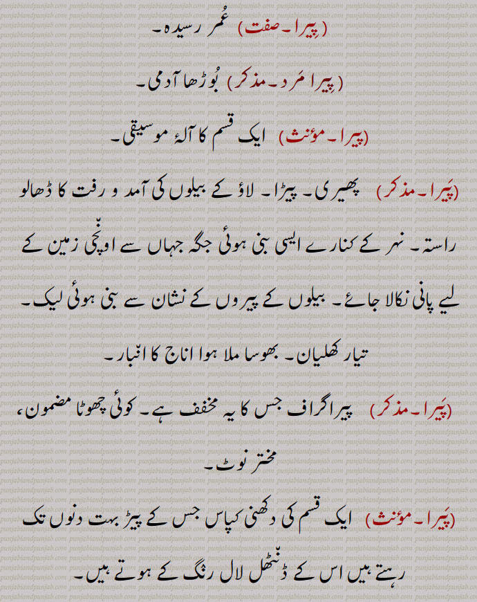 ایک قسم کا کڑا جو پیروں میں پہنا جاتا ہے,  عمر رسیدہ, پیرا مرد, بوڑھا آدمی,پیرا, ایک قسم کا آلۂ موسیقی, پھیری۔ پیڑا۔ لاؤ کے بیلوں کی آمد و رفت کا ڈھالو راستہ۔ نہر کے کنارے ایسی بنی ہوئی جگہ جہاں سے اونچی زمین کے لیے پانی نکالا جائے۔ بیلوں کے پیروں کے نشان سے بنی ہوئی لیک,تیار کھلیان۔ بھوسا ملا ہوا اناج کا انبار,پیرا۔مذکر)    پیراگراف جس کا یہ مخفف ہے۔ کوئی چھوٹا مضمون، مختر نوٹ,پیرا, ایک قسم کی دکھنی کپاس جس کے پیڑ بہت دنوں تک رہتے ہیں اس کے ڈنٹھل لال رنگ کے ہوتے ہیں۔
