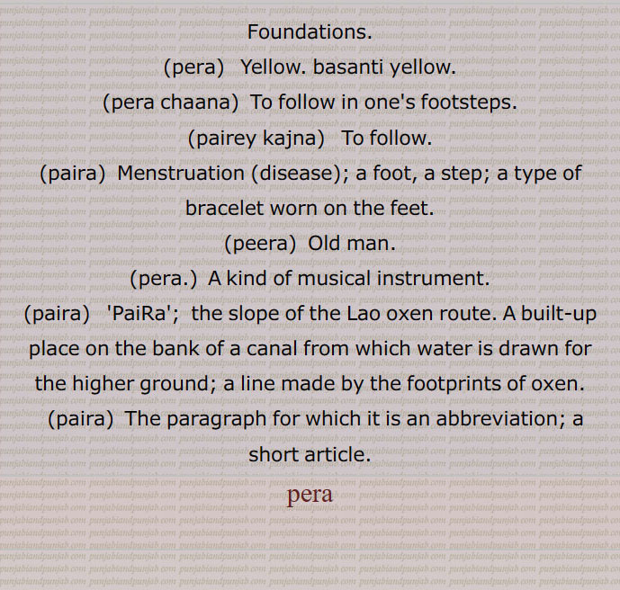 Foundations' love; pain.,pera,  Yellow. basanti yellow.,pera chaana,  To follow in one's footsteps.,pairey kajna,   To follow.,paira,  Menstruation (disease); a foot, a step; a type of bracelet worn on the feet.,peera,  Old man.,pera.,  A kind of musical instrument.,paira,  'PaiRa';  the slope of the Lao oxen route. A built-up place on the bank of a canal from which water is drawn for the higher ground; a line made by the footprints of oxen.,paira,  The paragraph for which it is an abbreviation; a short article. pera, ਪੈਡ਼ਾ , ਪੇਰਾ,paira, ਪੈਰਾ ,peera, pira,ਪੀਰਾ , pera
