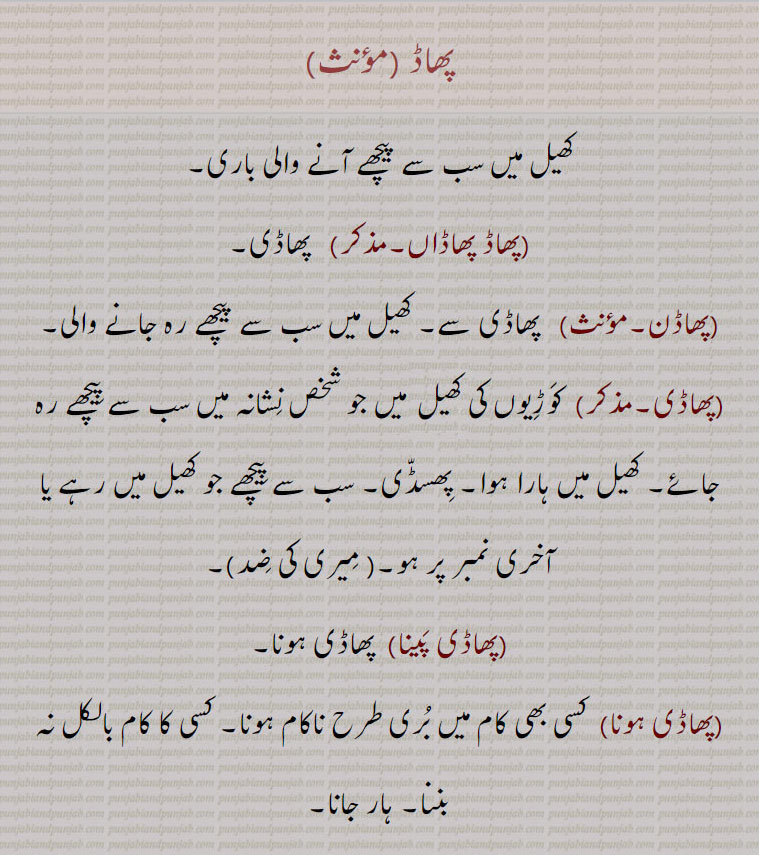 پھاڈ،کھیل میں سب سے پیچھے آنے والی باری,پھاڈ پھاڈاں, پھاڈی,پھاڈن, پھاڈی سے۔ کھیل میں سب سے پیچھے رہ جانے والی,پھاڈی, کوڑیوں کی کھی۔ میں جو شخص نشانہ میں سب سے پیچھے رہ جائے۔ کھیل میں ہارا ہوا۔ پھسڈی۔ سب سے پیچھے جو کھیل میں رہے یا آخری نمبر پر ہو,میری کی ضد,,پھاڈی پینا,پھاڈی ہونا,پھاڈی ہونا,  کسی بھی کام میں بری طرح ناکام ہونا۔ کسی کا کام بالکل نہ بننا۔ ہار جانا,پھاڈ, پھاڈنا سے,پھاڈنا, زمین میں مضبوطی سے گاڑھنا۔ دیوار میں ٹھوکنا یا لگانا,پھاڈار, ٹیڑھا۔ ترچھا۔پھرڑا۔