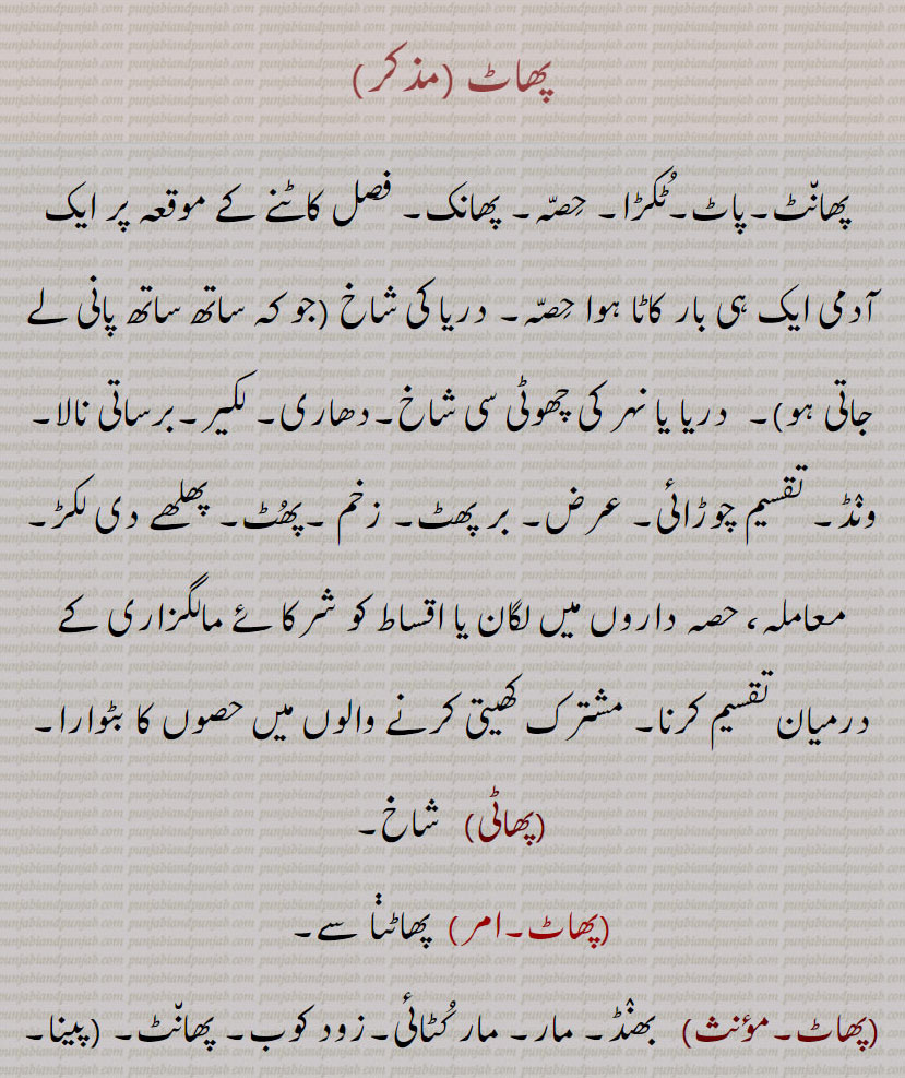 
پھاٹ ، پھانٹ۔پاٹ۔ٹکڑا۔ حصہ۔ پھانک۔ فصل کاٹنے کے موقعہ پر ایک آدمی ایک ہی بار کاٹا ہوا حصہ۔ دریا کی شاخ (جو کہ ساتھ ساتھ پانی لے جاتی ہو)۔  دریا یا نہر کی چھوٹی سی شاخ۔دھاری۔ لکیر۔برساتی نالا۔ ونڈ۔ تقسیم چوڑائی۔ عرض۔ بر پھٹ۔ زخم ۔پھٹ۔ پھلھے دی لکڑ۔ معاملہ، حصہ داروں میں لگان یا اقساط کو شرکائے مالگزاری کے درمیان تقسیم کرنا۔ مشترک کھیتی کرنے والوں میں حصوں کا بٹوارا,پھاٹی,  شاخ,پھاٹ, پھاٹڽا سے, بھنڈ۔ مار۔ مار کٹائی۔زود کوب۔ پھانٹ پینا۔ پھانٹ,پھاٹنا, زود کوب کرنا۔ مارنا کوٹنا۔ پوری طرح چوٹ لگانا,پھاٹ پڑنا,   پھٹ پڑنا,پھاٹ پھوٹ,  تتر بتر۔ پراگندہ,پھاٹ,  پھاٹنا سے,پھاٹ, لمبی لیر,پھاٹا, پاٹا یا لیراں ہوا ہوا,پھاٹا,