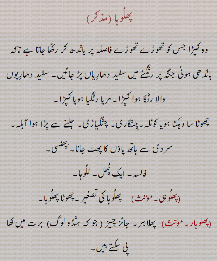 پھلوہا ,وہ کپڑا جس کو تھوڑے تھوڑے فاصلہ پر باندھ کر رکھا جاتا ہے تاکہ باندھی ہوئی جگہ پر رنگنے میں سفید دھاریاں پڑ جائیں۔ سفید دھاریوں والا رنگا ہوا کپڑا۔لہریا رنگیا ہویا کپڑا,چھوٹا سا دہکتا ہویا کوئلہ۔چنگاری۔ چنگیاڑی۔ جلنے سے پڑا ہوا آبلہ۔ سردی سے ہاتھ پاؤں کا پھٹ جانا۔ پھنسی۔
فالسہ۔ ایک پھل۔ للوہا,پھلوہی, پھلوہا کی تصغیر۔چھوٹا پھلوہا۔
(پھلوہار۔مؤنث)   پھلاہر۔ جائز چیز ( جو کہ ہندو لوگ)  برت میں کھا پی سکتے ہیں۔