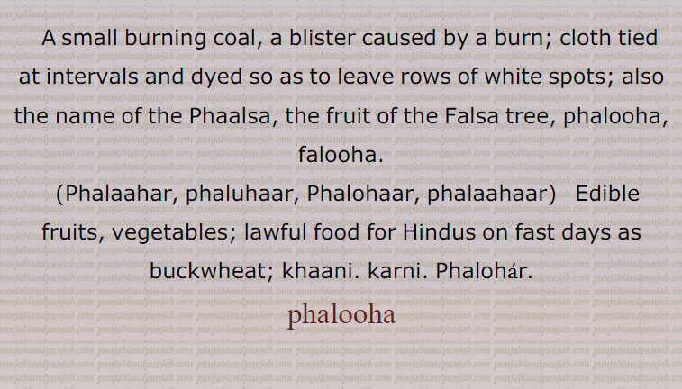  A small burning coal, a blister caused by a burn; cloth tied at intervals and dyed so as to leave rows of white spots; also the name of the Phaalsa, the fruit of the Falsa tree, phalooha, falooha.,Phalaahar, phaluhaar, Phalohaar, phalaahaar,   Edible fruits, vegetables; lawful food for Hindus on fast days as buckwheat; khaani. karni. Phalohar. Phalohaar. phalooha, ਫਲੁਹਾ , falooha ਫਲੂਹਾ, Phalaahar, phaluhaar, Phalohaar, phalaahaar, ਫਲੁਹਾਰ , ਫਲਾਹਰ, ਫਲਾਹਾਰ, ਫਲੋਹਾਰ,