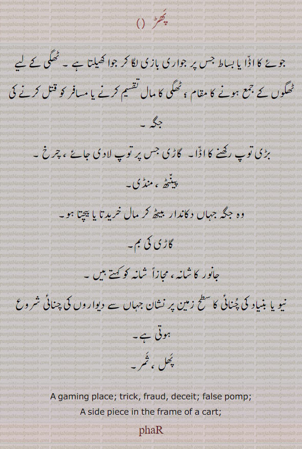 ਫਡ਼, phar, A gaming place; trick, fraud, deceit; false pomp;—s. f. A side piece in the frame of a cart, پھڑ۔ جوئے کا اڈا بساط۔ بڑی توپ رکھنے کا اڈا۔ چرخ۔ منڈی۔ کاڑی کی بم۔ جانور کا شانہ۔نیو بنیاد کی چنائی کا سطح 
زمین پر نشان۔ پھل۔ ثمر۔
ਫਰ੍ਹ, pharh,PHAR ਫਰ s. m. The shoulder-blade