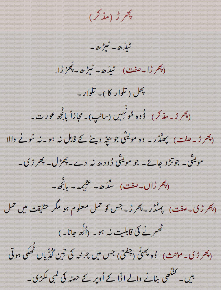 پھرڑ,ٹیڈھ۔ ٹیڑھ,پھرڑا,  ٹیڈھ۔ ٹیڑھ۔پھرْڑا 
پھل   تلوار کا  ۔ تلوار, ڈوہ مونہیں  سانپ ۔مجازاً بانجھ عورت, پھنڈر۔ وہ مویشی جو بچہ دینے کے قابل نہ ہو۔نہ سونے والا مویشی۔ جوتڑو جائے۔ جو مویشی دودھ نہ دے۔پھڑل۔ پھرڑی,پھرڑاں, سنڈھ۔ عقیمہ۔ بانجھ,پھرڑی,پھنڈر۔پھرڑ۔جس کو حمل معلوم ہو مگر حقیقت میں حمل ٹھہرنے کی قابلیت نہ ہو,پھرڑی, وہ پھٹی (چفتی) جس میں چرخہ کی تین گڈیاں ٹھکی ہوتی ہیں۔ کنگھی بنانے والے اڈا کے اوپر کے حصہ کی لمبی لکڑی,پھرکڑا۔پھرڑا,ناک میں ہوا کا زور سے پھرنا۔پھرڑا۔ پھڑکڑا۔ ناک کا صاف کرنا (گھوڑے، گدھے، خچر کا)۔ پھرکنا۔ کوئی چیز منہ میں چبا کر باہر پھینکنے کا فعل ,