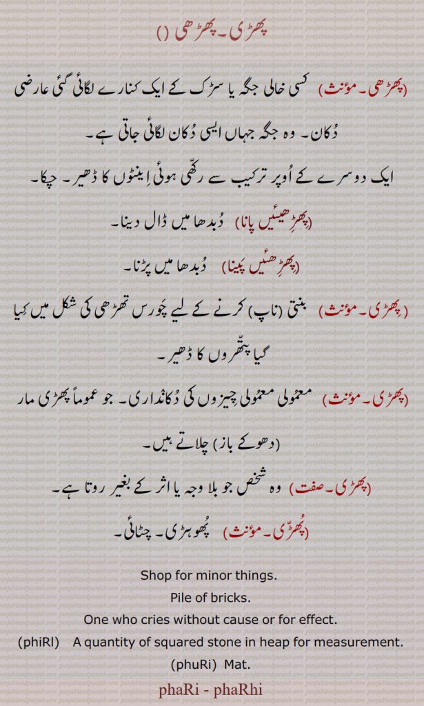 پھڑی۔پھڑھی ,پھڑھی, کسی خالی جگہ یا سڑک کے ایک کنارے لگائی گئی عارضی دکان۔ وہ جگہ جہاں ایسی دکان لگائی جاتی ہے,ایک دوسرے کے اوپر ترکیب سے رکھی ہوئی اینٹوں کا ڈھیر۔ چکا,پھڑھیئیں پانا, دبدھا میں ڈال دینا,پھڑھئیں پینا, دبدھا میں پڑنا, پھڑی,  بنتی (ناپ) کرنے کے لیے چورس تھڑھی کی شکل میں کیا گیا پتھروں کا ڈھیر,پھڑی,  معمولی معمولی چیزوں کی دکانداری۔ جو عموماً پھڑی مار  (دھوکے باز) چلاتے ہیں,پھڑی, وہ شخص جو بلا وجہ یا اثر کے بغیر روتا ہے,پھڑی, پھوہڑی۔ چٹائی۔
 Shop for minor things.  ,Pile of bricks.,One who cries without cause or for effect.,phiRl,   A quantity of squared stone in heap for measurement.,phuRi,  Mat.,phaRi , phaRhi, phiRl,phuRi, phaRi, phaRhi, ਫੜਹੀ, 