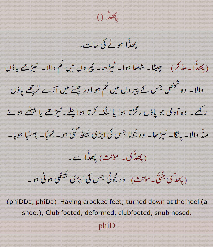 پھڈ , پھڈا ہونے کی حالت, پھڈا, چپٹا۔ بیٹھا ہوا۔ ٹیڑھا۔ پیروں میں خم والا۔  ٹیڑھے پاؤں والا۔ وہ شخص جس کے پیروں میں خم ہو اور چلنے میں آڑے ترچھے پاؤں رکھے۔ وہ آدمی جو پاؤں رگڑتا ہوا یا لنگ کرتا ہوا چلے۔ٹیڑھے یا بیٹھے ہوئے منہ والا۔ پنگا۔ ٹیڑھا۔ وہ جوتا جس کی ایڑی بیٹھ گئی ہو۔ ٹھبا۔ پھسیا ہویا, پھڈی, پھڈا سے, پھڈی جتی, وہ جوتی جس کی ایڑی بیٹھی ہوئی ہو۔
 phiDDa, phiDa،  Having crooked feet; turned down at the heel ،a shoe. , Club footed, deformed, clubfooted, snub nosed.
phiD، phid ,ਫਿੱਡ, ਫਿੱਡਾ,,phidd,    