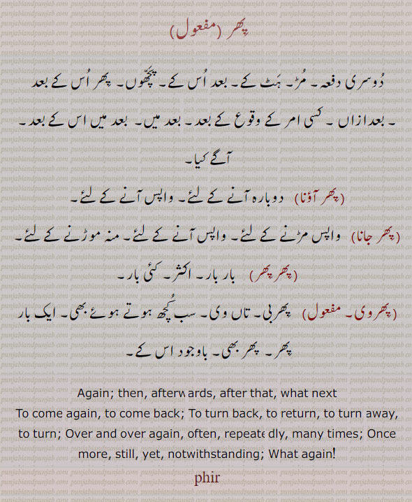 ਫਿਰ, phir , Again; then, afterwards, after that, what next: phir auna,  To come again, to come back:—phir jaana,   To turn back, to return, to turn away, to turn: phir phir;  Over and over again, often, repeatedly, many times:—phir wi, ad. Once more, still, yet, notwithstanding;  What again!
پھر ۔ دوسری دفعہ۔ مڑ۔ پچھوں۔ اس کے بعد۔ پھر آؤنا۔ دوبارہ۔ واپس۔ پھر جانا۔ پھر پھر ۔ بار بار۔ پھروی۔ پھر بی۔ تاں وی۔ پھر بھی۔ 