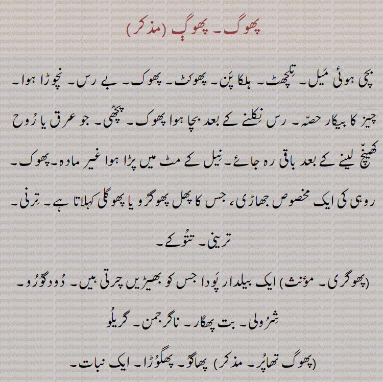 پھوگ۔ بچی ہوئی میل۔ تلچھٹ۔ ہلکا پن۔ پھوکٹ۔ پھوک۔ بے رس۔ نچوڑا ہوا۔ چز کا بیکار حصہ۔ رس نکلنے کے بعد بچا ہوا پھوک۔ پچھی۔ جو عرق یا روح کھینچ  لینے کے بعد باقی رہ جائے۔نیل کے مٹ میں پڑا ہوا غیر مادہ۔پھوک,روہی کی ایک مخصوص جھاڑی، جس کا پھل پھوگرو یا پھوگلی کہلاتا ہے۔ ترنی۔ترینی۔ تتوکے,پھوگری, ایک بیلدار پودا جس کو بھیڑیں چرتی ہیں۔ دودگورو۔ شرولی۔ بت پھگار۔ ناگرجمن۔ گریلو,پھوگ تھاپر۔ مذکر)  پھاگو۔ پھگوڑا۔ ایک نبات,پھوگلی,  پوٹا۔ پھل  انگلی کا ۔
,پھوگلی۔ پھوگلی, درخت پھوگ کا پھل جس کی روٹی بنائی جاتی ہے یا بطور سبزی پکائی جاتی ہے۔