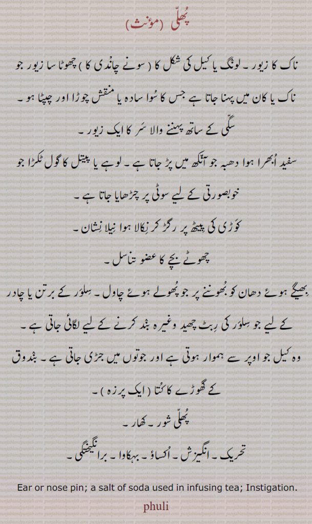 
زیور, پھلی ,ناک کا زیور۔ لونگ یا کیل کی شکل کا ( سونے چانْدی کا ) چھوٹا سا زیور جو ناک یا کان میں پہنا جاتا ہے جس کا سوا سادہ یا منقش چوڑا اور چپٹا ہو۔
سگی کے ساتھ پہننے والا سر کا ایک زیور,سفید ابھرا ہوا دھبہ جو آنکھ میں پڑ جاتا ہے۔ لوہے یا پیتل کا گول ٹکڑا جو خوبصورتی کے لیے سوٹی پر چڑھایا جاتا ہے۔
کوڑی کی پیٹھ پر رگڑ کر نکالا ہوا نیلا نشان,چھوٹے بچے کا عضو تناسل۔
بھیگے ہوئے دھان کو بھوننے پر جو پھولے ہوئے چاول۔ سلور کے برتن یا چادر کے لیے جو سلور کی ربٹ چھید وغیرہ بند کرنے لے لیے لگائی جاتی ہے۔
وہ کیل جو اوپر سے ہموار ہوتی ہے اور جوتوں میں جڑی جاتی ہے۔ بندوق کے گھوڑے کا کتا ( ایک پرزہ ),پھلی شور۔ کھار,تحریک۔ انگیزش۔ اکساؤ۔ بہکاوا۔ برانگیختگی, Ear or nose pin; a salt of soda used in infusing tea; Instigation.,phuli, پھلی,Phuli, ਫੂਲੀ,Traditional Ornaments of Punjab,Jewellery,jewelry,zaiwar,زیور, ,گہنا,بھوکھن,النکار,ٹوم,ٹومب,ٹونب چھلا 