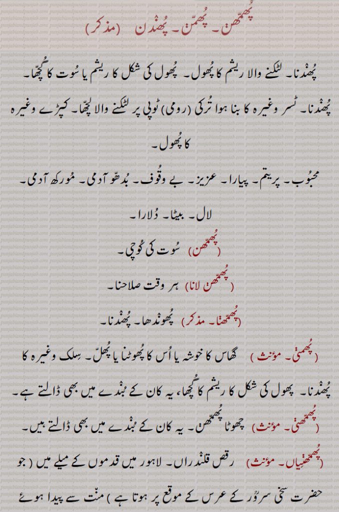 
 پھمھن۔ پھمن۔ پھندن, پھندنا۔ لٹکنے والا ریشم کا پھول۔  پھول کی شکل کا ریشم یا سوت کا گچھا۔ پھندنا۔ ٹسر وغیرہ کا بنا ہوا ترکی (رومی) ٹوپی پر لٹکنے والا لچھا۔ کپڑے وغیرہ کا پھول,  محبوب۔ پریتم۔ پیارا۔ عزیز۔ بے وقوف۔ بدھو آدمی۔ مورکھ آدمی۔ لال۔ بیٹا۔ دلارا,پھمھن, سوت کی کوچی, پھمھن لانا,  ہر وقت صلاحنا,پھمھنا, پھوندھا۔ پھندنا, پھمنی,   گھاس کا خوشہ یا اس کا پھوٹنا یا پھل۔ سلک وغیرہ کا پھندنا۔  پھول کی شکل کا ریشم کا گچھا، یہ کان کے بندے میں بھی ڈالتے ہے,پھمھنی,  چھوٹا پھمھن۔ یہ کان کے بندے میں بھی ڈالتے ہیں,پھمھنیاں, رقص قلندراں۔ لاہور میں قدموں کے میلے میں ( جو حضرت سخی سروؒر کے عرس کے موقع پر ہوتا ہے ) منت سے پیدا ہوئے لڑکے کو ڈھولی گود میں لے کر ناچتا اور ہلاتا ہے اور کچھ گاتا جاتا ہے مثلاً ” سرور دے دربار منتاں من آیاں “ اس عمل کو پھمنی کہتے ہیں یہ عمل پھرائیوں ( پھرائی) سے بھی کرایا جاتا ہے,پھمھنیاں پانا,مٹکتی چال سے چلنا۔ جیسے مرغ مرغی کو دیکھ کر ایک پر لٹکا کر اس کے گرد گھومتا ہے اسی طرح ایک عورت اور ایک مرد شامل ہوں تو چھوٹے چھوٹے قدم اٹھائے جاتے ہیں اور عورت کو رجھا کر اپنی طرف مائل کیا جاتا ہے ( یہ پھمنی کی ابتدا ہے اور یہ ”قدموں کے میلے” پر ناچا جاتا ہے)
,پھمھنیاں کڈھنا, جب لڈی ناچ اپنی انتہا پر پہنچتا ہے، تو سب نوجوان مل کر ”شوں شوں“  کی آوازیں پیدا کرتے ہیں۔