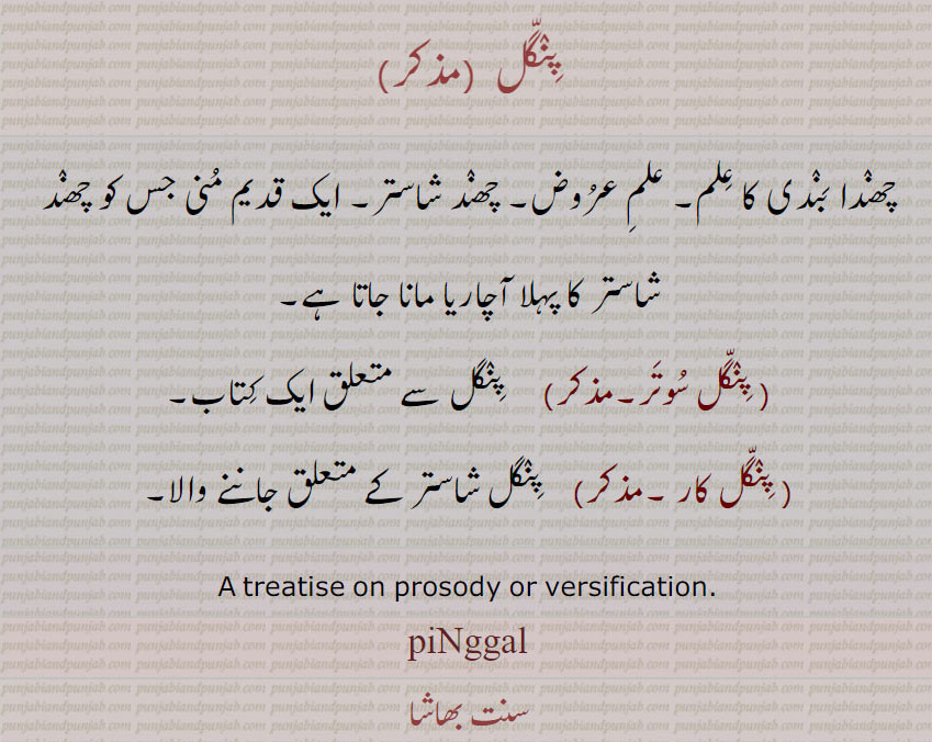 پنگل ,چھندا بندی کا علم۔ علم عروض۔ چھند شاستر۔ ایک قدیم منی جس کو چھند شاستر کا پہلا آچاریا مانا جاتا ہے, پنگل سوتر,   پنگل سے متعلق ایک کتاب,پنگل کار ,   پنگل شاستر کے متعلق جاننے والا۔
A treatise on prosody or versification.,piNggal,  ਪਿੰਗਲ, پنگل سوتر , پنگل کار , پنگل
