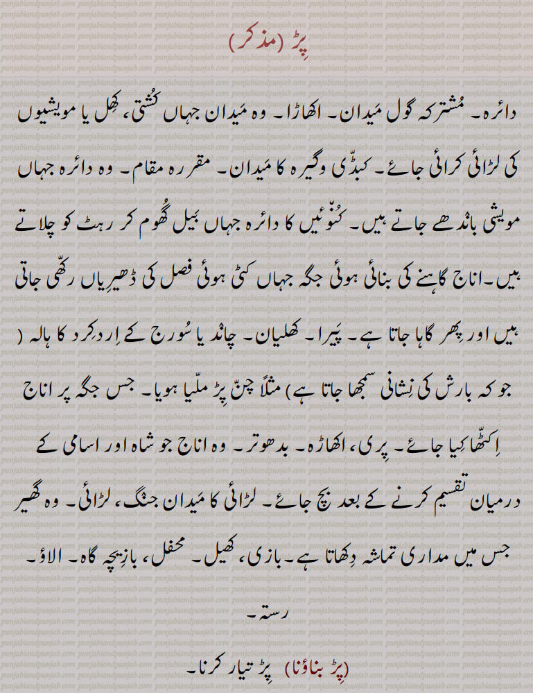 پڑ ,دائرہ۔ مشترکہ گول میدان۔ اکھاڑا۔ وہ میدان جہاں کشتی، کھل یا مویشیوں کی لڑائی کرائی جائے۔ کبڈی وگیرہ کا میدان۔ مقررہ مقام۔ وہ دائرہ جہاں مویشی باندھے جاتے ہیں۔ کنوئیں کا دائرہ جہاں بیل گھوم کر رہٹ کو چلاتے ہیں۔اناج گاہنے کی بنائی ہوئی جگہ جہاں کٹی ہوئی فصل کی ڈھیریاں رکھی جاتی ہیں اور پھر گاہا جاتا ہے۔ پیرا۔ کھلیان۔ چاند یا سورج کے اردکرد کا ہالہ ( جو کہ بارش کی نشانی سمجھا جاتا ہے) مثلاً چن پڑ ملیا ہویا۔ جس جگہ پر اناج اکٹھا کیا جائے۔ پری، اکھاڑہ۔ بدھوتر۔ وہ اناج جو شاہ اور اسامی کے درمیان تقسیم کرنے کے بعد بچ جائے۔ لڑائی کا میدان جنگ، لڑائی۔ وہ گھیر جس میں مداری تماشہ دکھاتا ہے۔بازی، کھیل۔ محفل، بازیچہ گاہ۔ الاؤ۔ رستہ,پڑ بناؤنا,   پڑ تیار کرنا,