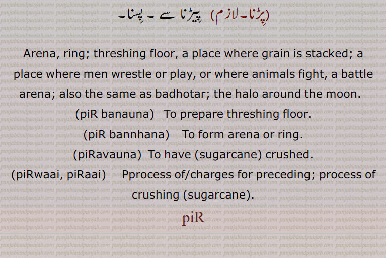 Arena, ring; threshing floor, a place where grain is stacked; a place where men wrestle or play, or where animals fight, a battle arena; also the same as badhotar; the halo around the moon.  ,piR banauna,   To prepare threshing floor.,piR bannhana,    To form arena or ring.,piRavauna,  To have (sugarcane) crushed.,piRwaai, piRaai,   Pprocess of/charges for preceding; process of crushing (sugarcane). piR, piR banauna, ਪਿੜ ਬਣਾਉਣਾ, piR bannhana, ਪਿੜ ਬੰਨ੍ਹਣਾ, piRavauna, ਪਿੜਵਾਉਣਾ, piRwaai, piRaai, ਪਿੜਾਈ, ਪਿੜਵਾਈ, piR, ਪਿੜ,