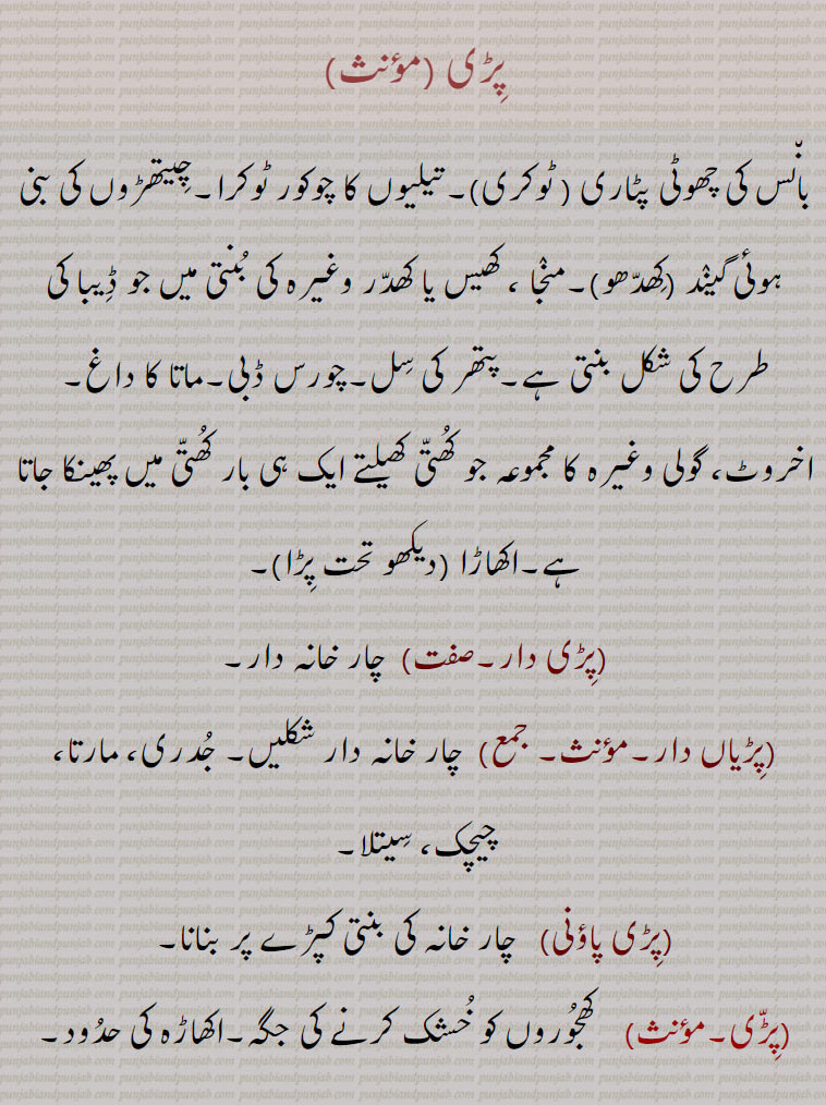 پڑی ,بانس کی چھوٹی پٹاری ( ٹوکری)۔تیلیوں کا چوکور ٹوکرا۔چیتھڑوں کی بنی ہوئی گیند (کھدھو)۔منجا ، کھیس یا کھدر وغیرہ کی بنتی میں جو ڈیبا کی طرح کی شکل بنتی ہے۔پتھر کی سل۔چورس ڈبی۔ماتا کا داغ,اخروٹ، گولی وغیرہ کا مجموعہ جو کھتی کھیلتے ایک ہی بار کھتی میں پھینکا جاتا ہے۔اکھاڑا ,پڑی دار, چار خانہ دار,پڑیاں دار,  چار خانہ دار شکلیں۔ جدری، مارتا، چیچک، سیتلا,پڑی پاؤنی,   چار خانہ کی بنتی کپڑے پر بنانا,پڑی, کھجوروں کو خشک کرنے کی جگہ۔اکھاڑہ کی حدود۔پڑ,پڑیا, پڑیں۔پڑی,پڑیائی, گنے کی کونپلیں,پڑی پچھی, وہ ٹوکری جس میں پونیاں رکھتے ہیں,پڑی,  سل۔ ایک دوسری کے بعد جو کئی چیزیں آئیں۔(بنھنا ۔ پڑیں۔ پڑیا,پڑی واس,   جھونپڑیوں میں رہنے والے لوگ۔