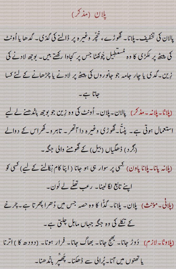 پلان ,پالان کی تخفیف۔پلانا۔ گھوڑے، خچر وغیرہ پر ڈالنے کی گدی۔ گدھا یا اونٹ کی پیٹھ پر لکڑی کا وہ مستطیل چوکھٹا جس پر کجاوا رکھتے ہیں۔ بوجھ لادنے کی زین۔گدی یا چار جامہ جو جانوروں کی پیٹھ پر لادنے یا چڑھانے کے لئے کسا جاتا ہے,پلانا۔پلانہ,پالان۔پلان۔ اونٹ کی وہ زین جو بوجھ باندھنے لے لیے استعمال ہوتی ہے۔ پنتا۔گھوڑی وغیرہ دا آتھر۔ تاہرو۔کھراس کے دوالے (گرد) ڈھگیاں (بیل) کے گھومنے والی جگہ,پلانہ پانا۔پلانا پاون,  کسی پر سوار ہی ہو جانا ( اپنا کام نکالنے کے لیے) کسی کو اپنے تابع لگا لینا۔ رعب تھلے لے لون,پلانی, پلان۔ پلانا۔ گڈا کا وہ حصہ جس میں دھرا پھرتا ہے۔چرخے کے تکلے کی وہ جگہ جہاں ماہل چلتی ہے,پلاونا۔لازم)   دوڑ جانا۔ بھج جانا۔ بھاگ جانا۔ فرار ہونا۔ (دودھ کا ) اترنا یا تھنوں میں آنا۔پرالی سے ڈھکنا۔