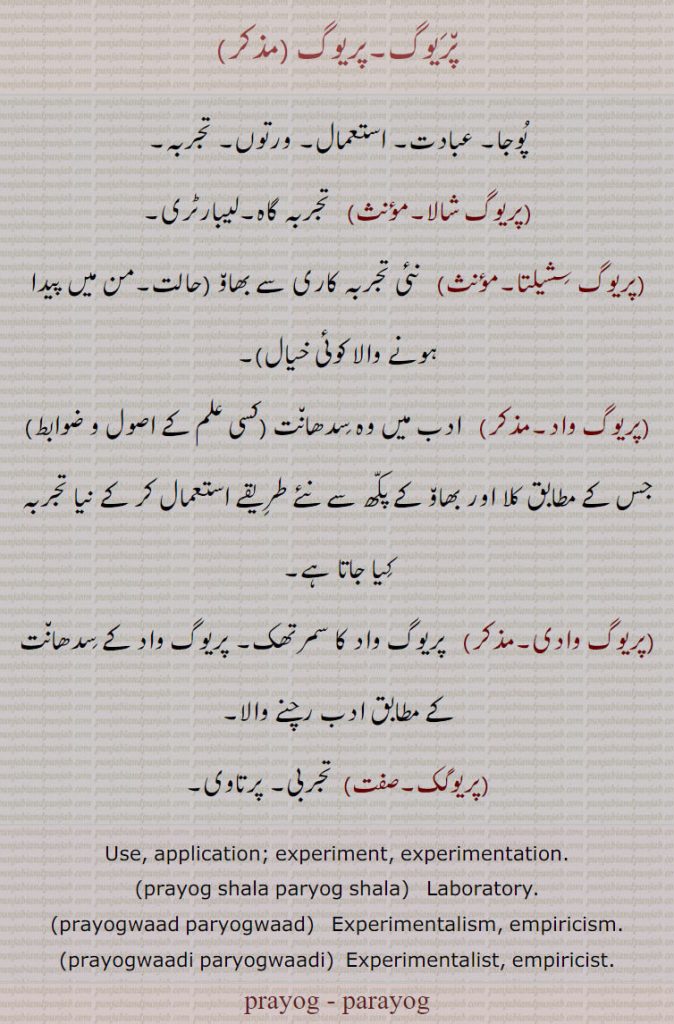 پریوگ, پوجا۔ عبادت۔ استعمال۔ ورتوں۔ تجربہ, پریوگ شالا,  تجربہ گاہ۔لیبارٹری,پریوگ سشیلتا, نئی تجربہ کاری سے بھاو ,حالت۔من میں پیدا ہونے والا کوئی خیال,پریوگ واد, ادب میں وہ سدھانت (کسی علم کے اصول و ضوابط) جس کے مطابق کلا اور بھاو کے پکھ سے نئے طریقے استعمال کر کے نیا تجربہ کیا جاتا ہے,پریوگ وادی, پریوگ واد کا سمرتھک۔ پریوگ واد کے سدھانت کے مطابق ادب رچنے والا,پریوگک,تجربی۔ پرتاوی۔
Use, application; experiment, experimentation., prayog shala paryog shala,  Laboratory., prayogwaad paryogwaad,   Experimentalism, empiricism., prayogwaadi paryogwaadi,  Experimentalist, empiricist., prayog , parayog, ਪ੍ਰਯੋਗਸ਼ਾਲਾ, ਪਰਯੋਗਸ਼ਾਲਾ, Laboratory, prayogwaad , paryogwaad,  ਪ੍ਰਯੋਗਵਾਦ, ਪਰਯੋਗਵਾਦ, prayogwaadi paryogwaadi, ਪ੍ਰਯੋਗਵਾਦੀ, ਪਰਯੋਗਵਾਦੀ, prayog, parayog  , ਪ੍ਰਯੋਗ, ਪਰਯੋਗ,