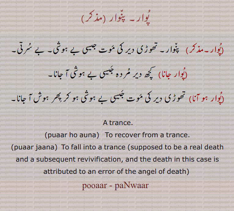   پوار۔ پنوار ,پوار, پنوار۔ تھوڑی دیر کی موت جیسی بے ہوشی۔ بے سرتی,پوار جانا,  کچھ دیر مردہ جیسی بے ہوشی آ جانا,پوار ہو آنا, تھوڑی دیر کی موت جیسی بے ہوشی ہو کر پھر ہوش آ جانا۔
 A trance.,puaar ho auna,  To recover from a trance.
,puaar jaana,  To fall into a trance (supposed to be a real death and a subsequent revivification, and the death in this case is attributed to an error of the angel of death) 
puaar, paNwaar, ਪੁਆਰ paNwaar , ਪੰਵਾਰ,pooaar, pooar, puar