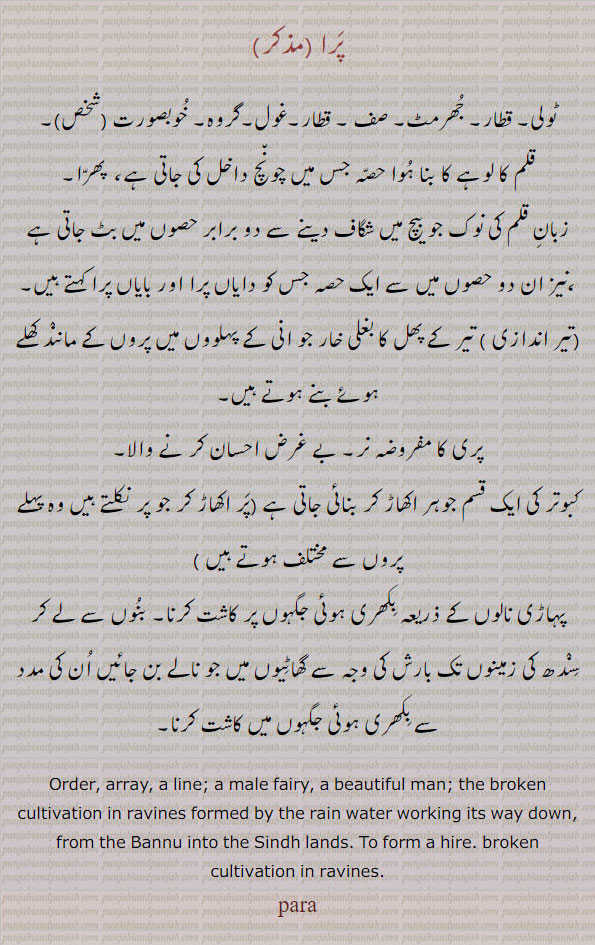  ,para, ਪਰਾ ,  Order, array, a line; a male fairy, a beautiful man; (M.) the broken cultivation in ravines formed by the rain water working its way down, from the Bannu into the Sindh lands:—para baunhna,   To form a hire. ٹولی۔ قطار۔ جھرمٹ۔ صف۔ غول۔ گروہ۔ خوبصورت۔ پھرا۔ قلم کا شگاف ۔ تیر کے پھل کا بغلی خار۔ پری کا نر۔ کبوتر کی ایک قسم پہاڑی نالوں کے صرعہ بکھری جگہ پر کاشت۔ بارش کی وجہ سے گھاٹیوں 
میں بنی زمن پر کاشت۔