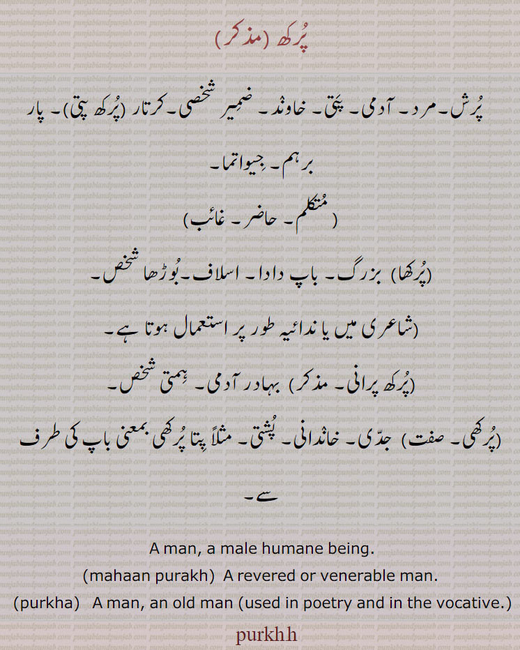  پرکھا , پرکھ ,purkh, purkha, ਪੁਰਖ, ਪੁਰਖਾ,Punjabi
ਪੁਰਖ, purkh, A man, a male humane being,mahaan purakh, A revered or venerable man.,ਪੁਰਖਾ purkha,  A man, an old man  used in poetry and in the vocative.  پرکھ۔ پرش۔ مرد ۔ آدمی۔ پتی۔ خاوند۔ ضمیر۔ شخصی۔ کرتار۔ پرکھ پتی۔ پار۔ برہم۔ جیواتما۔ پرکھا۔ بزرگ۔ باپ دادا۔ اسلاف۔ بوڑھا شخص۔ پرکھ پرانی۔ بہادر آدمی۔ ہمتی شخص۔ پرکھی۔ جدی۔ خاندانی۔ پشتی۔ 