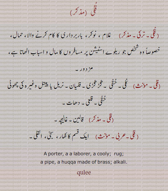 kuli, quli, ਕੁਲੀ,Corrupted from the Tatari word Quli. A porter, a labourer, a cooly.kooli, rug. pipe. huqqa made of brass. alkali.qulee. kulee. culee. کلی۔ قلی۔ غلام۔ نوکر۔ باربردار کا کام کرنے والا۔ حمال۔ مزدور۔ حقی۔ گڑ گڑی۔ قلیان۔ نریل قلعی۔ دھات۔ قالین۔ غالیچہ۔ ایک قسم کا کھار۔ سجی۔ القلی۔ الکلی۔