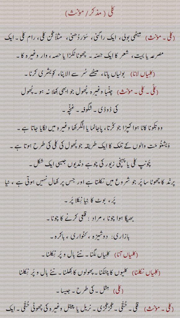 کلی۔ میٹھی بولی۔ ایک راگنی۔ سوردھنی۔ گن کلی رام کلی مصرعہ ۔ بیت۔ شعر کا حصی۔ چھوٹا ٹکڑا۔ کلیاں لانا۔ بولیاں پانا۔ کویشری۔ سر الاپنا۔  چنبا وغریہ کا پھول جو کھلا نہ ہو۔ شگوفہ۔ غنچہ۔ تکونا کاٹا کپڑا۔ ویشنو مت والوں کا تلک۔ چونپ کلی یا پہنچی۔ پرند کا چھوٹا سا پر۔ جس پر کھال نہ ہو، بھیگا چونا۔ دوشیزہ۔ کنواری۔ باکرہ۔ پھول کھلنا۔ مثل۔ حقی۔ 