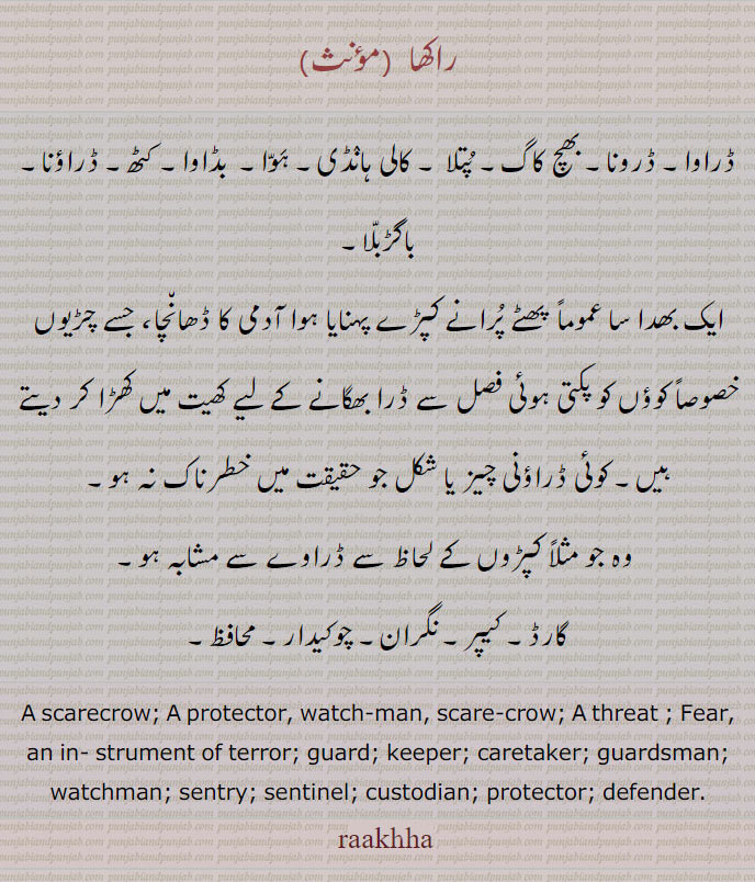 
راکھا , ڈراوا۔ ڈرونا۔ بھچ کاگ۔ پتلا ۔ کالی ہانڈی۔ ہوا۔  بڈاوا۔ کٹھ۔ ڈراؤنا۔ باگڑبلا, ایک بھدا سا عموماً  پھٹے پرانے کپڑے پہنایا ہوا آدمی کا ڈھانچا، جسے چڑیوں خصوصاً کوؤں کو پکتی ہوئی فصل سے ڈرا بھگانے کے لیے کھیت میں کھڑا کر دیتے ہیں۔ کوئی ڈراؤنی چیز یا شکل جو حقیقت میں خطرناک نہ ہو۔
 وہ جو مثلاً کپڑوں کے لحاظ سے ڈراوے سے مشابہ ہو, گارڈ۔ کیپر۔ نگران۔ چوکیدار۔ محافظ۔
A scarecrow; A protector, watch-man, scare-crow; A threat ; Fear, an in- strument of terror; guard; keeper; caretaker; guardsman; watchman; sentry; sentinel; custodian; protector; defender. raakha, rakhha, raakhha, ڈرونا, بھچ کاگ, پتلا,کالی ہانڈی, ہوا,بڈاوا,کٹھ۔, ڈراؤنا, باگڑبلا,,ڈراوا, ڈرونا,راکھا, raakha, ਡਰਾਵਾ, raakha,  scarecrow,  ਡਰਾਵਾ , 