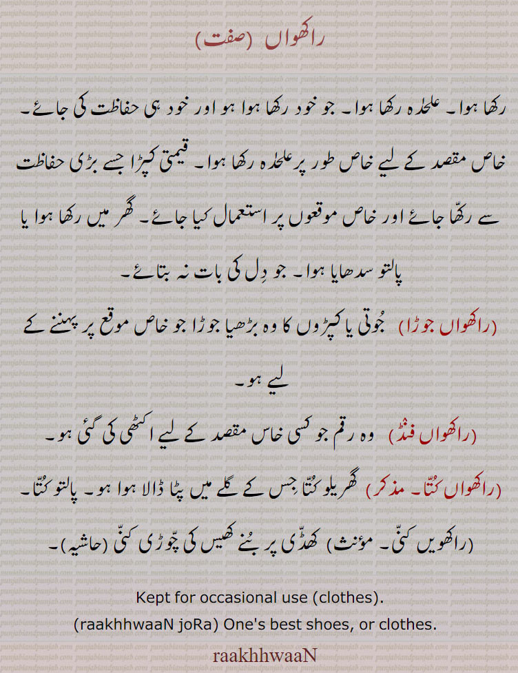 راکھواں, raakhvaaN, raakhwaaN, ਰਾਖਵਾਂ,raakhhwaaN, kept for occasional use cloths. raakhhwaan jora . onws best shoes or cloths.
راکھواں۔ رکھا ہوا۔ خاص موصد کے لیے رکھا ہوا جوڑا یا جوتے وغیرہ۔ قیمتی کپڑا۔ گھریلو کتا وغیرہ۔ کھڈی پر بنے کھیس کی چوڑی کنی حاشیہ۔ راکھواں جوڑا۔ راکھواں فنڈ۔ رقم جو کسی مقصد کے لیے رکھی ہو۔ راکھواں کتا۔ راکھیں کنی۔